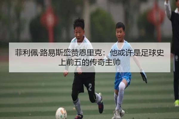 菲利佩·路易斯盛赞恩里克:他或许是足球史上前五的传奇主帅